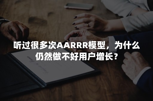 听过很多次AARRR模型，为什么仍然做不好用户增长？