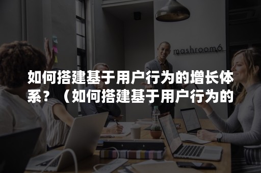 如何搭建基于用户行为的增长体系？（如何搭建基于用户行为的增长体系设计）