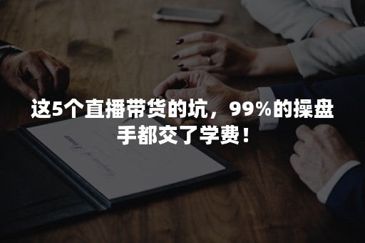 这5个直播带货的坑，99%的操盘手都交了学费！