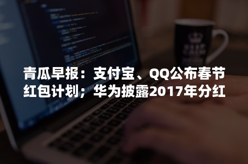 青瓜早报：支付宝、QQ公布春节红包计划；华为披露2017年分红细节；雷军就任中国质量协会副会长…