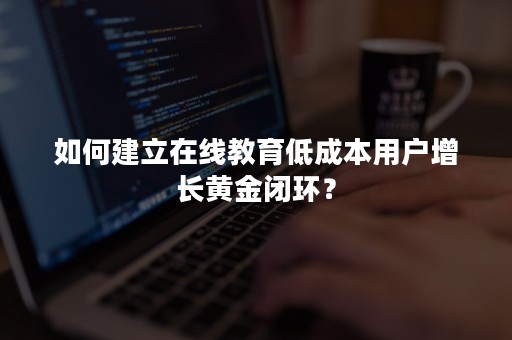 如何建立在线教育低成本用户增长黄金闭环？