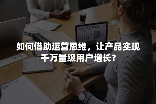 如何借助运营思维，让产品实现千万量级用户增长？