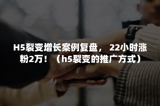 H5裂变增长案例复盘， 22小时涨粉2万！（h5裂变的推广方式）