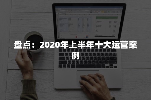 盘点：2020年上半年十大运营案例