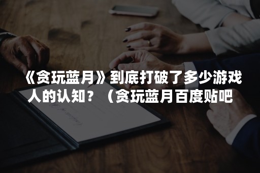 《贪玩蓝月》到底打破了多少游戏人的认知？（贪玩蓝月百度贴吧）