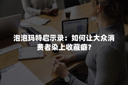 泡泡玛特启示录：如何让大众消费者染上收藏癖？