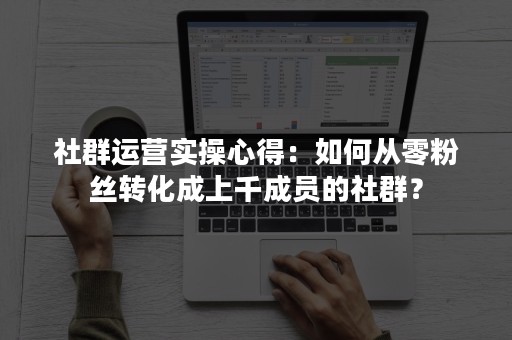 社群运营实操心得：如何从零粉丝转化成上千成员的社群？