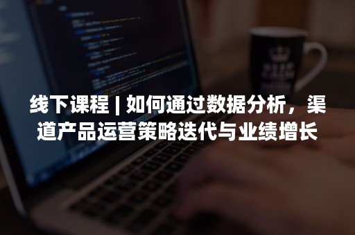 线下课程 | 如何通过数据分析，渠道产品运营策略迭代与业绩增长？