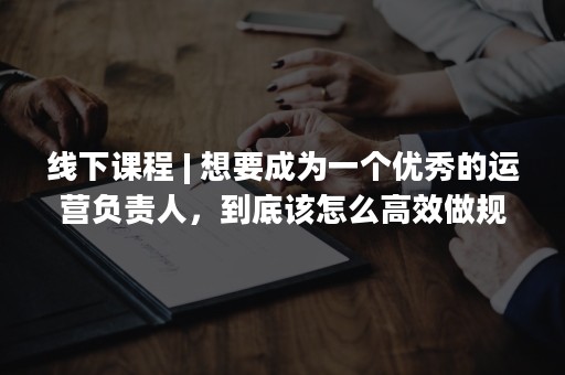 线下课程 | 想要成为一个优秀的运营负责人，到底该怎么高效做规划、带团队？