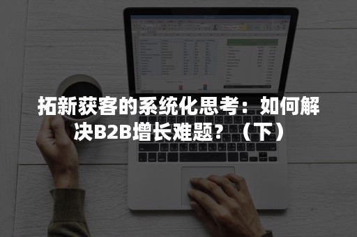 拓新获客的系统化思考：如何解决B2B增长难题？（下）