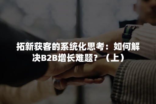 拓新获客的系统化思考：如何解决B2B增长难题？（上）