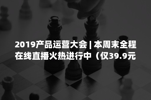 2019产品运营大会 | 本周末全程在线直播火热进行中（仅39.9元/人）