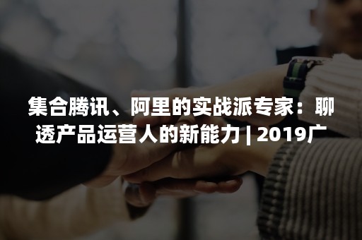 集合腾讯、阿里的实战派专家：聊透产品运营人的新能力 | 2019广州产品运营年度大课