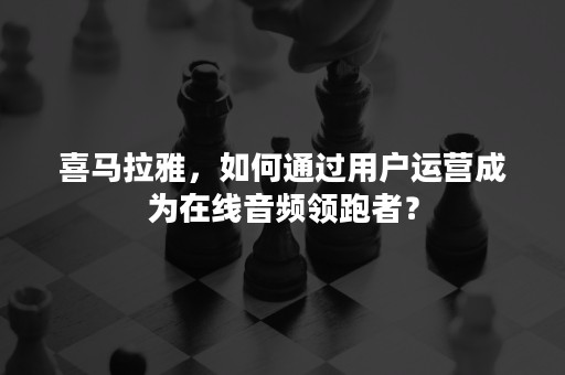 喜马拉雅，如何通过用户运营成为在线音频领跑者？