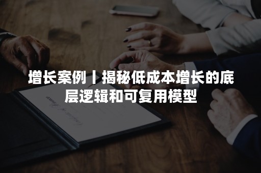 增长案例丨揭秘低成本增长的底层逻辑和可复用模型