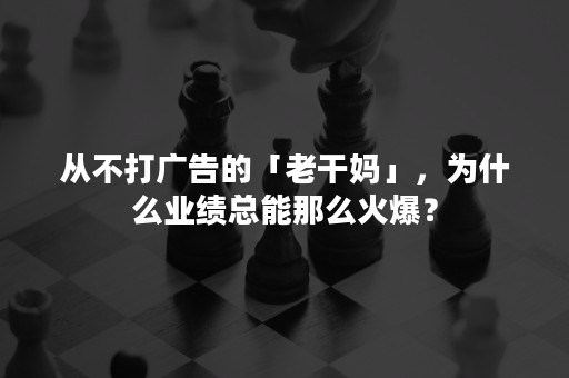 从不打广告的「老干妈」，为什么业绩总能那么火爆？