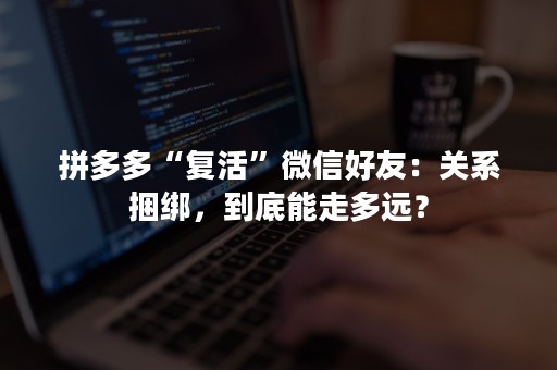 拼多多“复活”微信好友：关系捆绑，到底能走多远？