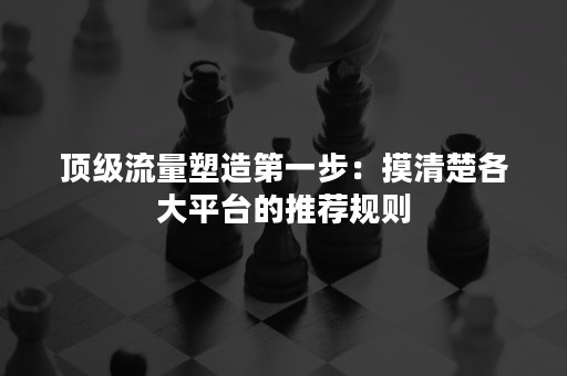 顶级流量塑造第一步：摸清楚各大平台的推荐规则