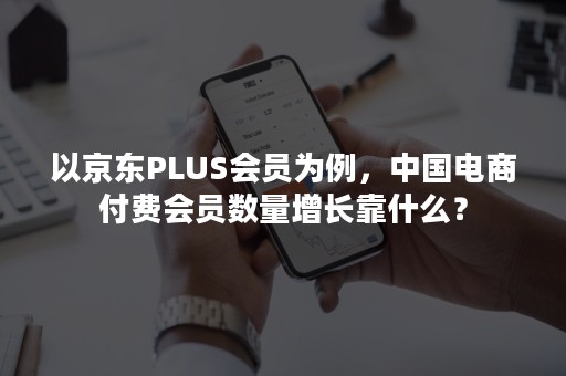 以京东PLUS会员为例，中国电商付费会员数量增长靠什么？