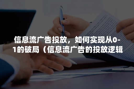 信息流广告投放，如何实现从0-1的破局（信息流广告的投放逻辑）