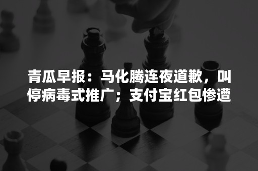 青瓜早报：马化腾连夜道歉，叫停病毒式推广；支付宝红包惨遭薅羊毛达137万；民政部批“同一天生日”涉嫌违法…