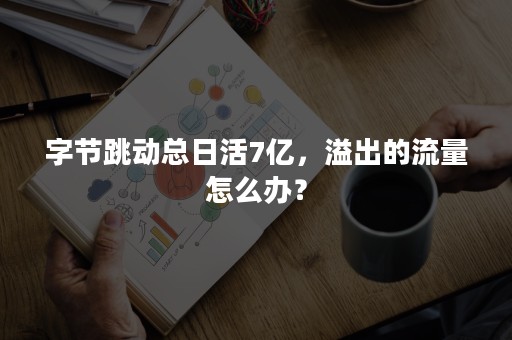 字节跳动总日活7亿，溢出的流量怎么办？