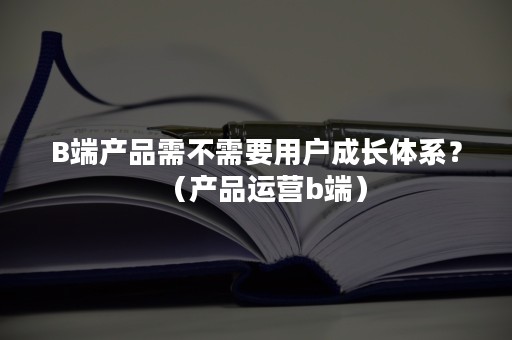 B端产品需不需要用户成长体系？（产品运营b端）