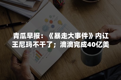 青瓜早报：《暴走大事件》内讧王尼玛不干了；滴滴完成40亿美元融资；雷军董明珠10亿赌约将到期…