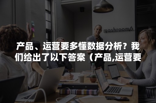 产品、运营要多懂数据分析？我们给出了以下答案（产品,运营要多懂数据分析?我们给出了以下答案的英文）