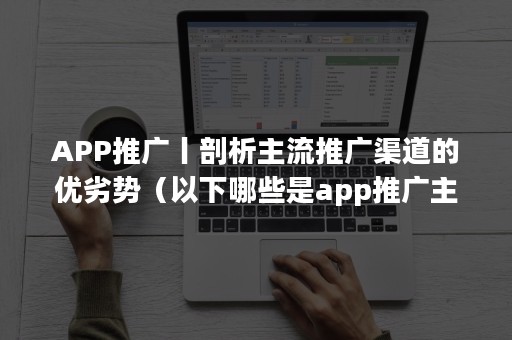 APP推广丨剖析主流推广渠道的优劣势（以下哪些是app推广主流渠道）