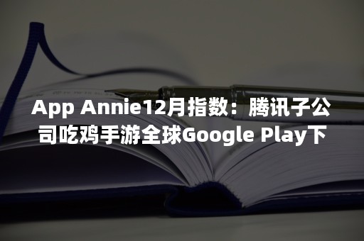 App Annie12月指数：腾讯子公司吃鸡手游全球Google Play下载第2，《恋与制作人》中国iOS下载第9（appeal）