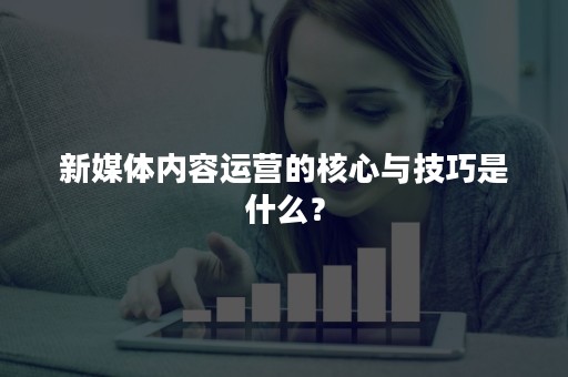 新媒体内容运营的核心与技巧是什么？