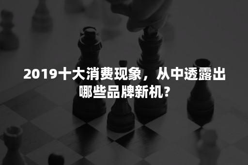 2019十大消费现象，从中透露出哪些品牌新机？