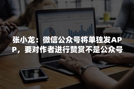 张小龙：微信公众号将单独发APP，要对作者进行赞赏不是公众号
