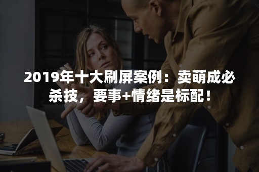 2019年十大刷屏案例：卖萌成必杀技，要事+情绪是标配！