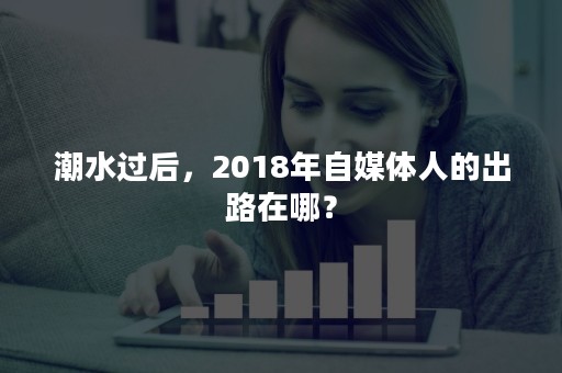 潮水过后，2018年自媒体人的出路在哪？
