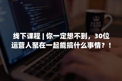 线下课程 | 你一定想不到，30位运营人聚在一起能搞什么事情？！