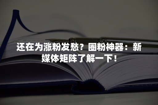 还在为涨粉发愁？圈粉神器：新媒体矩阵了解一下！