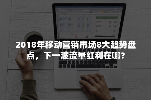 2018年移动营销市场8大趋势盘点，下一波流量红利在哪？