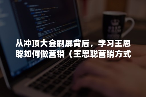 从冲顶大会刷屏背后，学习王思聪如何做营销（王思聪营销方式值得借鉴吗）