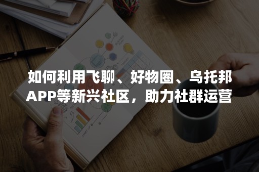 如何利用飞聊、好物圈、乌托邦APP等新兴社区，助力社群运营？