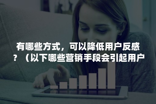 有哪些方式，可以降低用户反感？（以下哪些营销手段会引起用户反感）