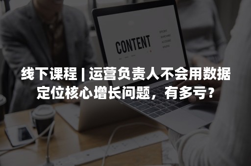 线下课程 | 运营负责人不会用数据定位核心增长问题，有多亏？