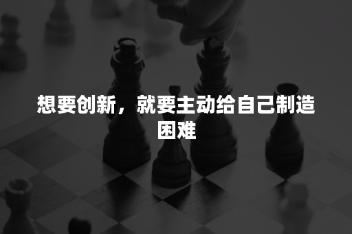 想要创新，就要主动给自己制造困难