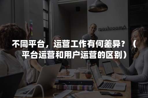 不同平台，运营工作有何差异？（平台运营和用户运营的区别）