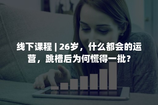 线下课程 | 26岁，什么都会的运营，跳槽后为何慌得一批？