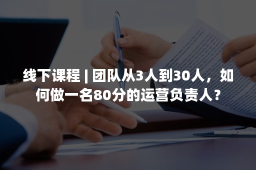 线下课程 | 团队从3人到30人，如何做一名80分的运营负责人？