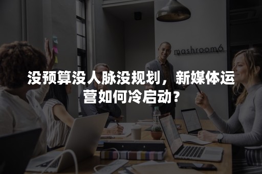 没预算没人脉没规划，新媒体运营如何冷启动？