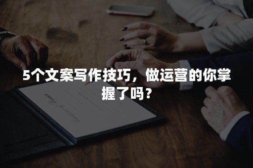 5个文案写作技巧，做运营的你掌握了吗？