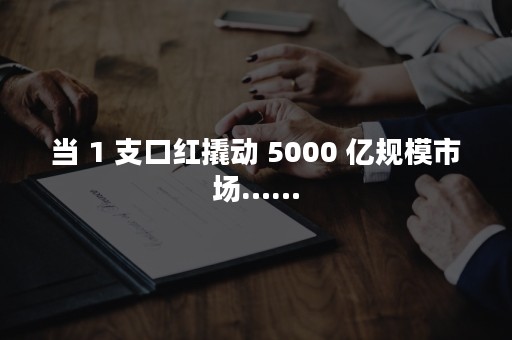 当 1 支口红撬动 5000 亿规模市场……